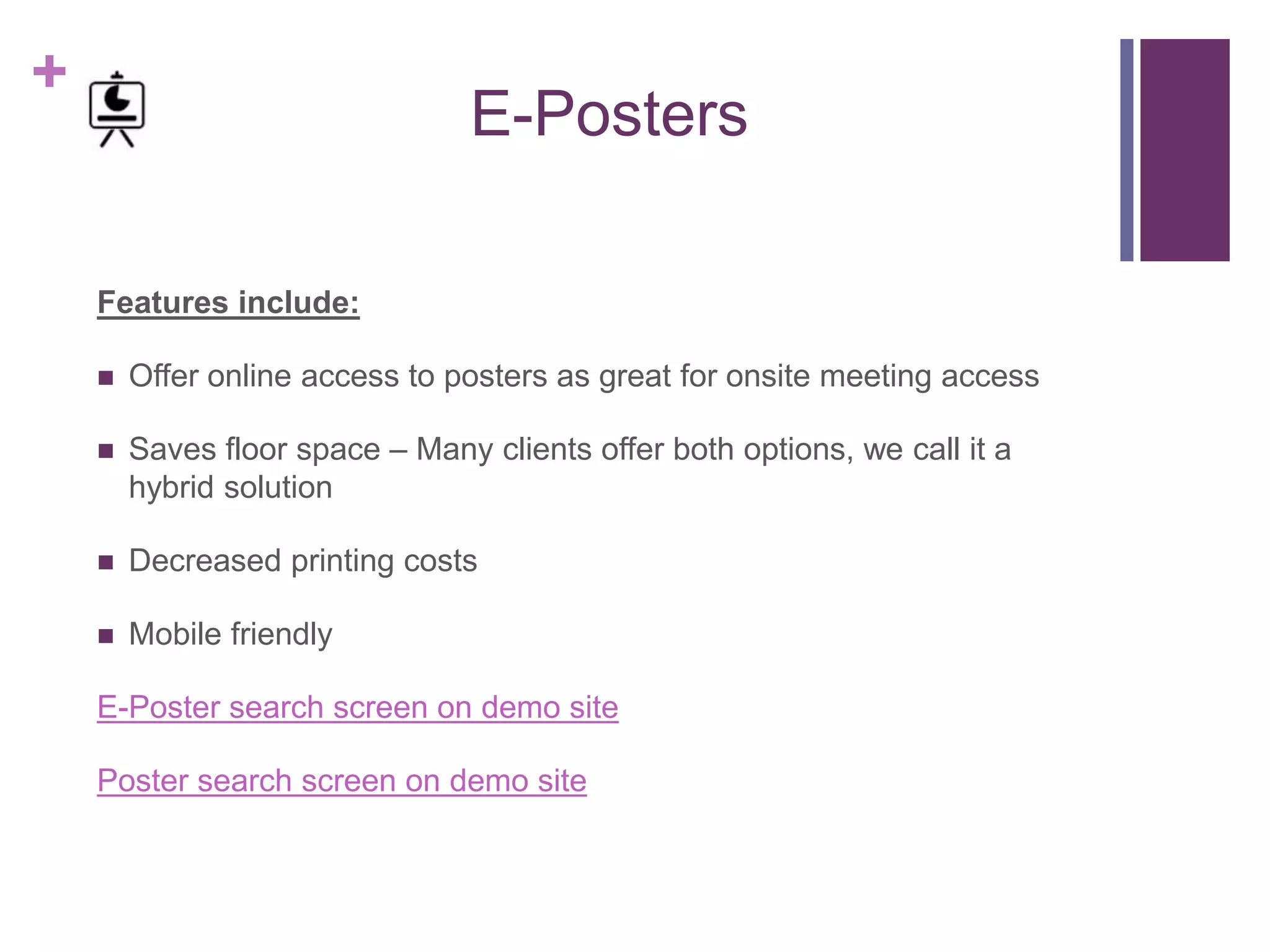 +
E-Posters
Features include:
 Offer online access to posters as great for onsite meeting access
 Saves floor space – Many clients offer both options, we call it a
hybrid solution
 Decreased printing costs
 Mobile friendly
E-Poster search screen on demo site
Poster search screen on demo site
 