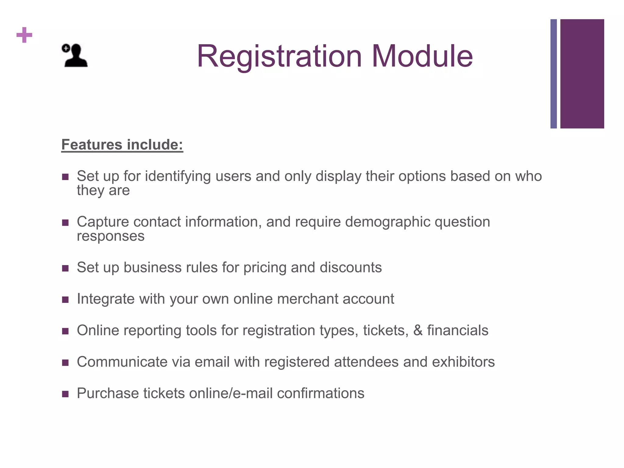 +
Registration Module
Features include:
 Set up for identifying users and only display their options based on who
they are
 Capture contact information, and require demographic question
responses
 Set up business rules for pricing and discounts
 Integrate with your own online merchant account
 Online reporting tools for registration types, tickets, & financials
 Communicate via email with registered attendees and exhibitors
 Purchase tickets online/e-mail confirmations
 