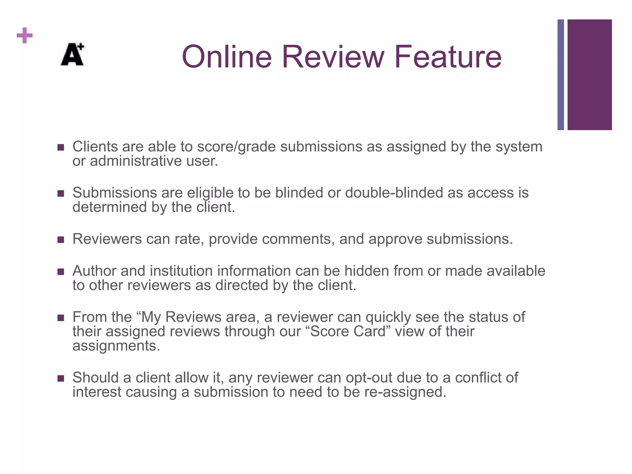 +
Online Review Feature
 Clients are able to score/grade submissions as assigned by the system
or administrative user.
 Submissions are eligible to be blinded or double-blinded as access is
determined by the client.
 Reviewers can rate, provide comments, and approve submissions.
 Author and institution information can be hidden from or made available
to other reviewers as directed by the client.
 From the “My Reviews area, a reviewer can quickly see the status of
their assigned reviews through our “Score Card” view of their
assignments.
 Should a client allow it, any reviewer can opt-out due to a conflict of
interest causing a submission to need to be re-assigned.
 