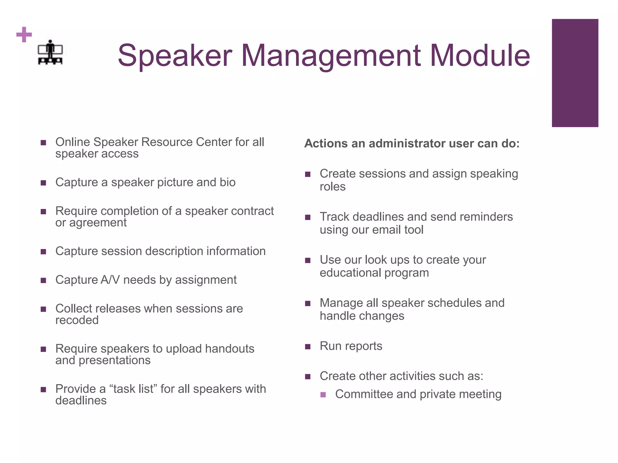 +
Speaker Management Module
 Online Speaker Resource Center for all
speaker access
 Capture a speaker picture and bio
 Require completion of a speaker contract
or agreement
 Capture session description information
 Capture A/V needs by assignment
 Collect releases when sessions are
recoded
 Require speakers to upload handouts
and presentations
 Provide a “task list” for all speakers with
deadlines
Actions an administrator user can do:
 Create sessions and assign speaking
roles
 Track deadlines and send reminders
using our email tool
 Use our look ups to create your
educational program
 Manage all speaker schedules and
handle changes
 Run reports
 Create other activities such as:
 Committee and private meeting
 