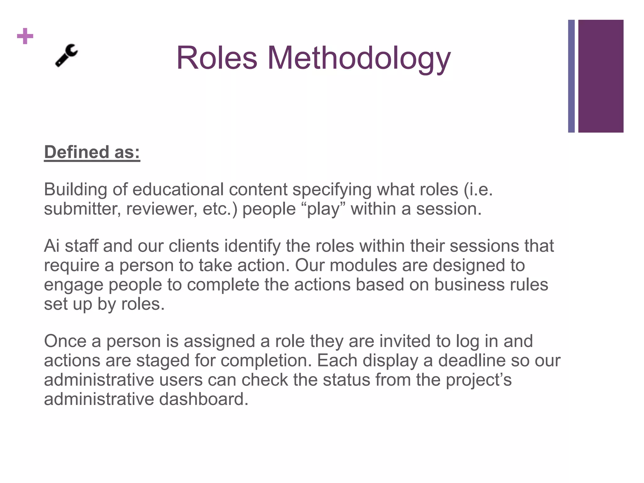 +
Roles Methodology
Defined as:
Building of educational content specifying what roles (i.e.
submitter, reviewer, etc.) people “play” within a session.
Ai staff and our clients identify the roles within their sessions that
require a person to take action. Our modules are designed to
engage people to complete the actions based on business rules
set up by roles.
Once a person is assigned a role they are invited to log in and
actions are staged for completion. Each display a deadline so our
administrative users can check the status from the project’s
administrative dashboard.
 
