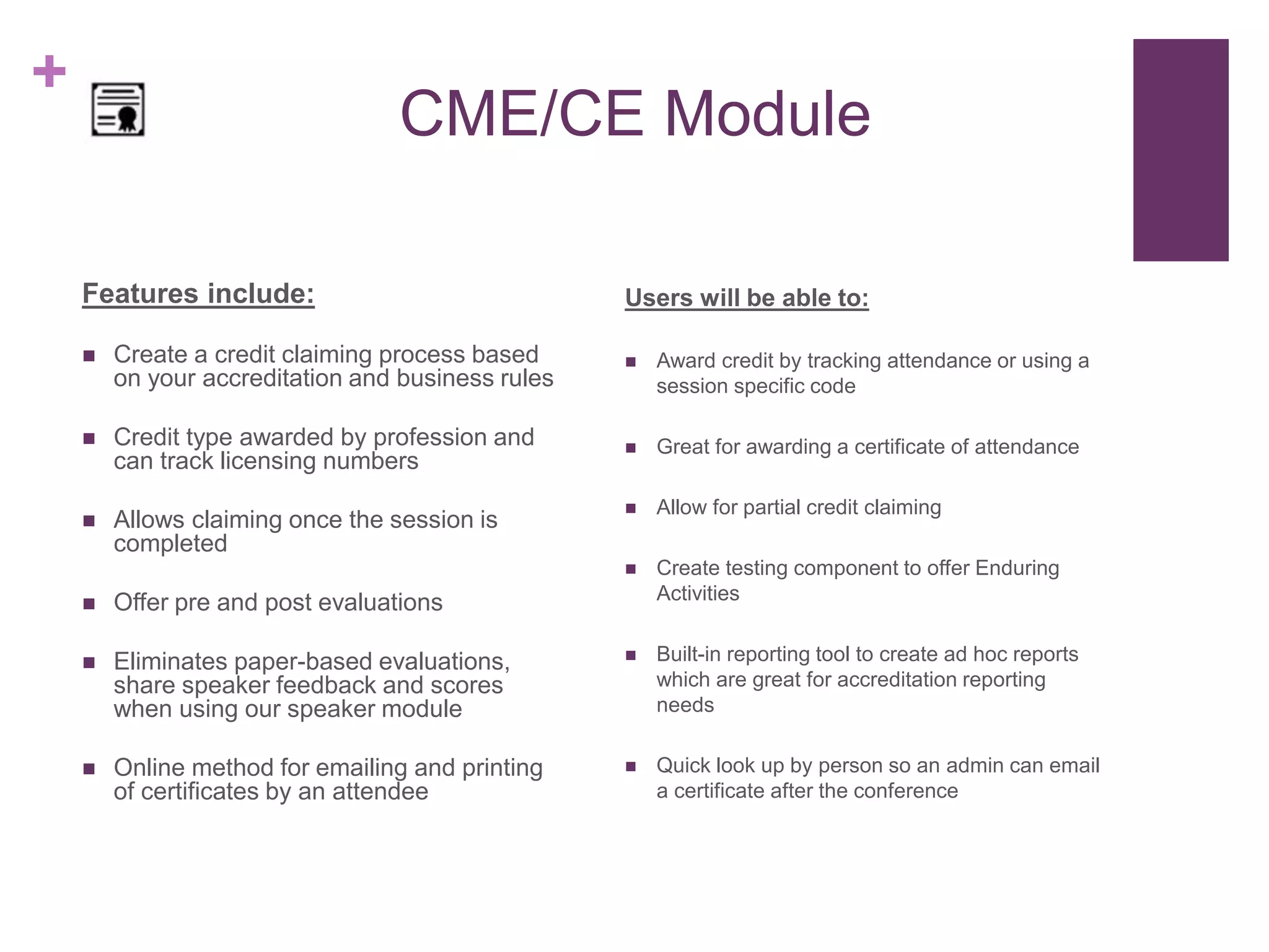 +
CME/CE Module
Features include:
 Create a credit claiming process based
on your accreditation and business rules
 Credit type awarded by profession and
can track licensing numbers
 Allows claiming once the session is
completed
 Offer pre and post evaluations
 Eliminates paper-based evaluations,
share speaker feedback and scores
when using our speaker module
 Online method for emailing and printing
of certificates by an attendee
Users will be able to:
 Award credit by tracking attendance or using a
session specific code
 Great for awarding a certificate of attendance
 Allow for partial credit claiming
 Create testing component to offer Enduring
Activities
 Built-in reporting tool to create ad hoc reports
which are great for accreditation reporting
needs
 Quick look up by person so an admin can email
a certificate after the conference
 