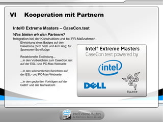 VI Kooperation mit Partnern
Intel® Extreme Masters – CaseCon.test
Was bieten wir den Partnern?
Integration bei der Konstruktion und bei PR-Maßnahmen
Einrichtung eines Badges auf den
CaseCons (3cm hoch und 4cm lang) für
Sponsoren-Schriftzüge
Redaktionelle Einbindung...
...in den Vorberichten zum CaseCon.test
auf der ESL- und PC-Max-Webseite
...in den wöchentlichen Berichten auf
der ESL- und PC-Max-Webseite
...in den geplanten Vorträgen auf der
CeBIT und der GamesCom
 