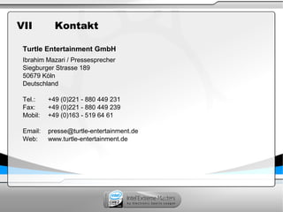 VII Kontakt
Turtle Entertainment GmbH
Ibrahim Mazari / Pressesprecher
Siegburger Strasse 189
50679 Köln
Deutschland
Tel.: +49 (0)221 - 880 449 231
Fax: +49 (0)221 - 880 449 239
Mobil: +49 (0)163 - 519 64 61
Email: presse@turtle-entertainment.de
Web: www.turtle-entertainment.de
 