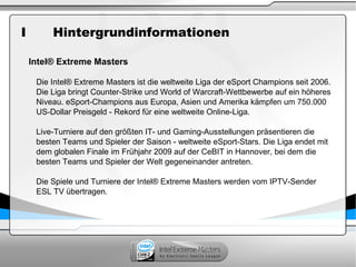 I Hintergrundinformationen
Intel® Extreme Masters
Die Intel® Extreme Masters ist die weltweite Liga der eSport Champions seit 2006.
Die Liga bringt Counter-Strike und World of Warcraft-Wettbewerbe auf ein höheres
Niveau. eSport-Champions aus Europa, Asien und Amerika kämpfen um 750.000
US-Dollar Preisgeld - Rekord für eine weltweite Online-Liga.
Live-Turniere auf den größten IT- und Gaming-Ausstellungen präsentieren die
besten Teams und Spieler der Saison - weltweite eSport-Stars. Die Liga endet mit
dem globalen Finale im Frühjahr 2009 auf der CeBIT in Hannover, bei dem die
besten Teams und Spieler der Welt gegeneinander antreten.
Die Spiele und Turniere der Intel® Extreme Masters werden vom IPTV-Sender
ESL TV übertragen.
 