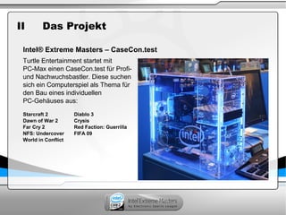 II Das Projekt
Intel® Extreme Masters – CaseCon.test
Turtle Entertainment startet mit
PC-Max einen CaseCon.test für Profi-
und Nachwuchsbastler. Diese suchen
sich ein Computerspiel als Thema für
den Bau eines individuellen
PC-Gehäuses aus:
Starcraft 2 Diablo 3
Dawn of War 2 Crysis
Far Cry 2 Red Faction: Guerrilla
NFS: Undercover FIFA 09
World in Conflict
 