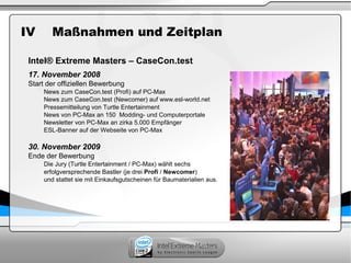 IV Maßnahmen und Zeitplan
Intel® Extreme Masters – CaseCon.test
17. November 2008
Start der offiziellen Bewerbung
News zum CaseCon.test (Profi) auf PC-Max
News zum CaseCon.test (Newcomer) auf www.esl-world.net
Pressemitteilung von Turtle Entertainment
News von PC-Max an 150 Modding- und Computerportale
Newsletter von PC-Max an zirka 5.000 Empfänger
ESL-Banner auf der Webseite von PC-Max
30. November 2009
Ende der Bewerbung
Die Jury (Turtle Entertainment / PC-Max) wählt sechs
erfolgversprechende Bastler (je drei Profi / Newcomer)
und stattet sie mit Einkaufsgutscheinen für Baumaterialien aus.
 