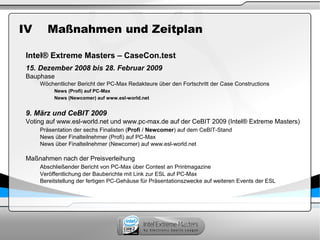 IV Maßnahmen und Zeitplan
Intel® Extreme Masters – CaseCon.test
15. Dezember 2008 bis 28. Februar 2009
Bauphase
Wöchentlicher Bericht der PC-Max Redakteure über den Fortschritt der Case Constructions
News (Profi) auf PC-Max
News (Newcomer) auf www.esl-world.net
9. März und CeBIT 2009
Voting auf www.esl-world.net und www.pc-max.de auf der CeBIT 2009 (Intel® Extreme Masters)
Präsentation der sechs Finalisten (Profi / Newcomer) auf dem CeBIT-Stand
News über Finalteilnehmer (Profi) auf PC-Max
News über Finalteilnehmer (Newcomer) auf www.esl-world.net
Maßnahmen nach der Preisverleihung
Abschließender Bericht von PC-Max über Contest an Printmagazine
Veröffentlichung der Bauberichte mit Link zur ESL auf PC-Max
Bereitstellung der fertigen PC-Gehäuse für Präsentationszwecke auf weiteren Events der ESL
 