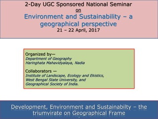 Organized by—
Department of Geography
Haringhata Mahavidyalaya, Nadia
Collaborators —
Institute of Landscape, Ecology and Ekistics,
West Bengal State University, and
Geographical Society of India.
‘
Development, Environment and Sustainabilty – the
triumvirate on Geographical Frame
2-Day UGC Sponsored National Seminar
on
Environment and Sustainability – a
geographical perspective
21 – 22 April, 2017
 