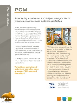 case study
             PCM
             Streamlining an inefficient and complex sales process to
             improve performance and customer satisfaction

             PCM is one of the world’s leading
             manufacturers of positive displacement
             pumps and advanced fluid-handling equi-
             pment for the oil, gas, food and industrial
             markets. The company specializes in the
             design and installation of sophisticated
             fluid technology solutions to meet the most
             complex and challenging requirements.

             PCM pumps are distributed worldwide
                                                            “With Cameleon we’ve reduced the
             through three subsidiary companies in
                                                            amount of time needed to generate
             Canada, Germany and the United Kingdom,
                                                            a customized quote by 80%,
             and through a network of more than 100
                                                            while at the same time improving
             specialized distributors.
                                                            the accuracy and quality of our
             All PCM products are customizable and          proposals. We’ve streamlined
             built-to-order to meet the specific needs of   production costs by reducing cycle
             each customer.                                 times and eliminating order errors.
                                                            We’ve also experienced significant
             To facilitate growth and                       productivity gains from a reduction
             optimize a complex sales                       in our manufacturing times and
             process, PCM selected                          costs following a product line
             Cameleon.                                      rationalization driven by Cameleon,
                                                            enabling PCM to become more
                                                            competitive in the marketplace.”


                                                                           Michaël Moniolle
                                                                           CRM Domain
                                                                           Director Information
                                                                           System Management
 