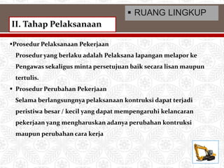 Prosedur Pelaksanaan Pekerjaan
Prosedur yang berlaku adalah Pelaksana lapangan melapor ke
Pengawas sekaligus minta persetujuan baik secara lisan maupun
tertulis.
 Prosedur Perubahan Pekerjaan
Selama berlangsungnya pelaksanaan kontruksi dapat terjadi
peristiwa besar / kecil yang dapat mempengaruhi kelancaran
pekerjaan yang mengharuskan adanya perubahan kontruksi
maupun perubahan cara kerja
II. Tahap Pelaksanaan
 RUANG LINGKUP
 