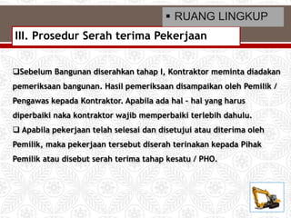 Sebelum Bangunan diserahkan tahap I, Kontraktor meminta diadakan
pemeriksaan bangunan. Hasil pemeriksaan disampaikan oleh Pemilik /
Pengawas kepada Kontraktor. Apabila ada hal – hal yang harus
diperbaiki naka kontraktor wajib memperbaiki terlebih dahulu.
 Apabila pekerjaan telah selesai dan disetujui atau diterima oleh
Pemilik, maka pekerjaan tersebut diserah terinakan kepada Pihak
Pemilik atau disebut serah terima tahap kesatu / PHO.
III. Prosedur Serah terima Pekerjaan
 RUANG LINGKUP
 