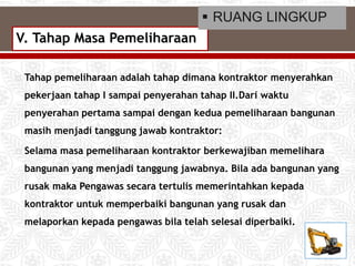  Tahap pemeliharaan adalah tahap dimana kontraktor menyerahkan
pekerjaan tahap I sampai penyerahan tahap II.Dari waktu
penyerahan pertama sampai dengan kedua pemeliharaan bangunan
masih menjadi tanggung jawab kontraktor:
 Selama masa pemeliharaan kontraktor berkewajiban memelihara
bangunan yang menjadi tanggung jawabnya. Bila ada bangunan yang
rusak maka Pengawas secara tertulis memerintahkan kepada
kontraktor untuk memperbaiki bangunan yang rusak dan
melaporkan kepada pengawas bila telah selesai diperbaiki.
V. Tahap Masa Pemeliharaan
 RUANG LINGKUP
 