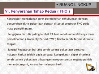  Kontraktor mengajukan surat permohonan sehubungan dengan
penyerahan akhir pekerjaan dengan disertai prosedur FHO pada
masa pemeliharaan.
 Pengajuan tertulis paling lambat 21 hari sebelum berakhirnya masa
pemeliharaan ( Warranty Period / WP ) Berita Serah Terima ditanda
tangani.
 Tanggal keabsahan berlaku serah terima pekerjaan pertama
maupun kedua adalah pada tercapai kesepakatan dapat diterima
serah terima pekerjaan dilapangan maupun semua anggota panitia
menandatangani, karena berhalangan hadir.
VI. Penyerahan Tahap Kedua ( FHO )
 RUANG LINGKUP
 