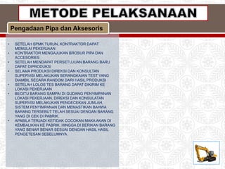 Pengadaan Pipa dan Aksesoris
• SETELAH SPMK TURUN, KONTRAKTOR DAPAT
MEMULAI PEKERJAAN
• KONTRAKTOR MENGAJUKAN BROSUR PIPA DAN
ACCESORIES
• SETELAH MENDAPAT PERSETUJUAN BARANG BARU
DAPAT DIPRODUKSI
• SELAMA PRODUKSI DIREKSI DAN KONSULTAN
SUPERVISI MELAKUKAN SERANGKAIAN TEST YANG
DIAMBIL SECARA RANDOM DARI HASIL PRODUKSI
• SETELAH LOLOS TES BARANG DAPAT DIKIRIM KE
LOKASI PEKERJAAN
• BEGITU BARANG SAMPAI DI GUDANG PENYIMPANAN
LOKASI PEKERJAAN, DIREKSI DAN KONSULATAN
SUPERVISI MELAKUKAN PENGECEKAN JUMLAH,
SISTEM PENYIMPANAN DAN MEMASTIKAN BAHWA
BARANG TERSEBUT TELAH SESUAI DENGAN BARANG
YANG DI CEK DI PABRIK.
• APABILA TERJADI KETIDAK COCOKAN MAKA AKAN DI
KEMBALIKAN KE PABRIK. HINGGA DI BERIKAN BARANG
YANG BENAR BENAR SESUAI DENGAN HASIL HASIL
PENGETESAN SEBELUMNYA.
 