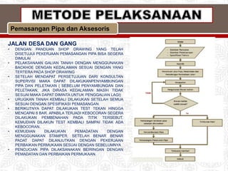Pemasangan Pipa dan Aksesoris
JALAN DESA DAN GANG
• DENGAN PANDUAN SHOP DRAWING YANG TELAH
DISETUJUI PEKERJAAN PEMASANGAN PIPA BISA SEGERA
DIMULAI
• PELAKSANAAN GALIAN TANAH DENGAN MENGGUNAKAN
BACKHOE DENGAN KEDALAMAN SESUAI DENGAN YANG
TERTERA PADA SHOP DRAWING
• SETELAH MENDAPAT PERSETUJUAN DARI KONSULTAN
SUPERVISI MAKA DAPAT DILAKUKANPENYAMBUNGAN
PIPA DAN PELETAKAN ( SEBELUM PENYAMBUNGAN DAN
PELETAKAN, JIKA DIRASA KEDALAMAN MASIH TIDAK
SESUAI MAKA DAPAT DIMINTA UNTUK PENGGALIAN LAGI)
• URUGKAN TANAH KEMBALI DILAKUKAN SETELAH SEMUA
SESUAI DENGAN SPESIFIKASI PEMASANGAN.
• BERIKUTNYA DAPAT DILAKUKAN TEST TEKAN HINGGA
MENCAPAI 8 BAR. APABILA TERJADI KEBOCORAN SEGERA
DILAKUKAN PEMBENAHAN PADA TITIK TERSEBUT.
KEMUDIAN DILAKUN TEST KEMBALI SAMPAI TIDAK ADA
KEBOCORAN.
• KEMUDIAN DILAKUKAN PEMADATAN DENGAN
MENGGUNAKAN STAMPER. SETELAH BENAR BENAR
PADAT DAPAT DILANJUTKAN DENGAN PEKERJAAN
PERBAIKAN PERMUKAAN SESUAI DENGAN SEBELUMNYA
• PENCUCIAN PIPA DILAKSANAKAN BEIRINGAN DENGAN
PEMADATAN DAN PERBAIKAN PERMUKAAN.
 