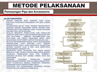 Pemasangan Pipa dan Accesesoris
JALAN KABUPATEN
• DENGAN PANDUAN SHOP DRAWING YANG TELAH
DISETUJUI PEKERJAAN PEMASANGAN PIPA BISA SEGERA
DIMULAI
• PELAKSANAAN GALIAN TANAH DENGAN MENGGUNAKAN
BACKHOE DENGAN KEDALAMAN SESUAI DENGAN YANG
TERTERA PADA SHOP DRAWING. HASIL GALIAN LANGSUNG
DINAIKAN TRUK UNTUK DIBUANG.
• SETELAH MENDAPAT PERSETUJUAN DARI KONSULTAN
SUPERVISI MAKA DAPAT DILAKUKANPENYAMBUNGAN PIPA
DAN PELETAKAN ( SEBELUM PENYAMBUNGAN DAN
PELETAKAN, JIKA DIRASA KEDALAMAN MASIH TIDAK
SESUAI MAKA DAPAT DIMINTA UNTUK PENGGALIAN LAGI)
• SETELAH PENYAMBUNGAN SESUAI. DAPAT DILAKSANAKAN
PENGURUGKAN LAPIS PERTAMA YAITU DENGAN
MENGGUNAKAN PASIR, YANG BERIKUTNYA DILANJUTKAN
DENGAN AGGREAT KLAS B DAN LAPIS BERIKUTNYA
MENGGUNAKAN URUGKAN CTB.
• BERIKUTNYA DAPAT DILAKUKAN TEST TEKAN HINGGA
MENCAPAI 8 BAR. APABILA TERJADI KEBOCORAN SEGERA
DILAKUKAN PEMBENAHAN PADA TITIK TERSEBUT.
KEMUDIAN DILAKUN TEST KEMBALI SAMPAI TIDAK ADA
KEBOCORAN.
• KEMUDIAN DILAKUKAN PEMADATAN DENGAN
MENGGUNAKAN STAMPER. SETELAH BENAR BENAR PADAT
DAPAT DILANJUTKAN DENGAN PEKERJAAN PERBAIKAN
PERMUKAAN SESUAI DENGAN SEBELUMNYA
• PENCUCIAN PIPA DILAKSANAKAN BEIRINGAN DENGAN
PEMADATAN DAN PERBAIKAN PERMUKAAN.
 