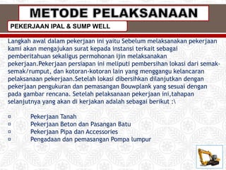 Langkah awal dalam pekerjaan ini yaitu Sebelum melaksanakan pekerjaan
kami akan mengajukan surat kepada instansi terkait sebagai
pemberitahuan sekaligus permohonan ijin melaksanakan
pekerjaan.Pekerjaan persiapan ini meliputi pembersihan lokasi dari semak-
semak/rumput, dan kotoran-kotoran lain yang menggangu kelancaran
pelaksanaan pekerjaan.Setelah lokasi dibersihkan dilanjutkan dengan
pekerjaan pengukuran dan pemasangan Bouwplank yang sesuai dengan
pada gambar rencana. Setelah pelaksanaan pekerjaan ini,tahapan
selanjutnya yang akan di kerjakan adalah sebagai berikut :
Pekerjaan Tanah
Pekerjaan Beton dan Pasangan Batu
Pekerjaan Pipa dan Accessories
Pengadaan dan pemasangan Pompa lumpur
PEKERJAAN IPAL & SUMP WELL
 