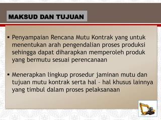 MAKSUD DAN TUJUAN
 Penyampaian Rencana Mutu Kontrak yang untuk
menentukan arah pengendalian proses produksi
sehingga dapat diharapkan memperoleh produk
yang bermutu sesuai perencanaan
 Menerapkan lingkup prosedur jaminan mutu dan
tujuan mutu kontrak serta hal – hal khusus lainnya
yang timbul dalam proses pelaksanaan
 