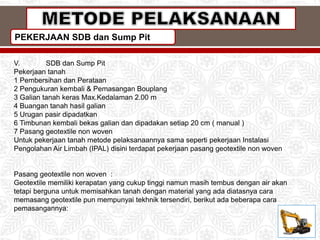 PEKERJAAN SDB dan Sump Pit
V. SDB dan Sump Pit
Pekerjaan tanah
1 Pembersihan dan Perataan
2 Pengukuran kembali & Pemasangan Bouplang
3 Galian tanah keras Max.Kedalaman 2.00 m
4 Buangan tanah hasil galian
5 Urugan pasir dipadatkan
6 Timbunan kembali bekas galian dan dipadakan setiap 20 cm ( manual )
7 Pasang geotextile non woven
Untuk pekerjaan tanah metode pelaksanaannya sama seperti pekerjaan Instalasi
Pengolahan Air Limbah (IPAL) disini terdapat pekerjaan pasang geotextile non woven
Pasang geotextile non woven :
Geotextile memiliki kerapatan yang cukup tinggi namun masih tembus dengan air akan
tetapi berguna untuk memisahkan tanah dengan material yang ada diatasnya cara
memasang geotextile pun mempunyai tekhnik tersendiri, berikut ada beberapa cara
pemasangannya:
 