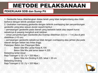 PEKERJAAN SDB dan Sump Pit
1. Geotextile harus dibentangkan diatas tanah yang tidak bergelombang atau tidak
berkerut dengan tehnik perataan tanah
2. Usahakan memasang geotextile dengan tehknik overlapping dan penyambungan
geotextile yang jelas sesuai aturan seperti berikut :
– pemasangan geotextile pada daerah yang berbelok belok atau seperti kurva
sebaiknya di pasang mengikuti arah kelokan
– Untuk penyambungan Geotextile jika Overlap dilebihkan (0,5 m – 1 m) jika di jahit
dilebihkan (>10 cm)
– pemasangan geotextile sebaiknya tidak dengan overlapping atau jahitan jika pada
daerah dengan beban lalu lintas tinggi.
Pekerjaan Beton dan Pasangan Batu
Beton Site Mix Lantai Kerja K.100
Beton Site Mix plat lantai dasar K.225
Bekesting lantai dasar
Baja Tulangan U 32 ( fy = 320 Mpa )
Beton Site mix Dinding K.225. tebal = 20 cm
Bekesting Dinding
Baja Tulangan U 32 ( fy = 320 Mpa )
 