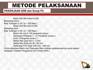 PEKERJAAN SDB dan Sump Pit
Beton Site Mix kolom K.225
Bekesting kolom
Baja Tulangan U 32 ( fy = 320 Mpa )
Beton Site Mix sloof K.225
Bekesting sloof
Baja Tulangan U 32 ( fy = 320 Mpa )
Beton site mix K.100 pengarah lumpur
Pasangan Plesteran 1 : 3 ( Pengarah lumpur )
Acian ( Pengarah lumpur )
Media filter pasir dia 3 - 5 mm
Media filter Krikil dia 30 - 80 mm
Waterstop PVC lebar 230 mm - 320 mm
Untuk pekerjaan Beton dan Pasangan Batu metode pelaksanaannya sama seperti
pekerjaan Instalasi Pengolahan Air Limbah (IPAL)
 