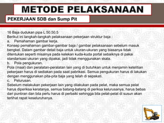 PEKERJAAN SDB dan Sump Pit
16 Baja dudukan pipa L 50.50.5
Berikut ini langkah-langkah pelaksanaan pekerjaan struktur baja :
a. Pemahaman gambar kerja.
Konsep pemahaman gambar-gambar baja / gambar pelaksanaan sebelum masuk
bengkel. Dalam gambar detail baja untuk ukuran-ukuran yang biasanya tidak
ditentukan seperti misalnya pada kelekan kuda-kuda portal sebaiknya di pakai
standarisasi ukuran yang dipakai, jadi tidak menggunakan skala.
b. Pola pengukuran.
Pola (maal) dan peralatan-peralatan lain yang di butuhkan untuk menjamin ketelitian
pekerjaan harus di sediakan pada saat pabrikasi. Semua pengukuran harus di lakukan
dengan menggunakan pita-pita baja yang telah di sepakati.
c. Pelurusan.
Sebelum melakukan pekerjaan lain yang dilakukan pada pelat, maka semua pelat
harus diperiksa keratanya, semua batang-batang di periksa kelurusanya, harus bebas
dari puntiran dan bila perlu harus di perbaiki sehingga bila pelat-pelat di susun akan
terlihat rapat keseluruhanya.
 