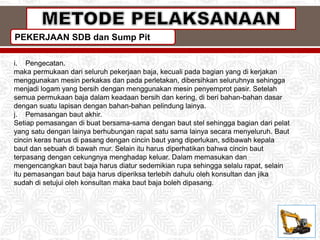 PEKERJAAN SDB dan Sump Pit
i. Pengecatan.
maka permukaan dari seluruh pekerjaan baja, kecuali pada bagian yang di kerjakan
menggunakan mesin perkakas dan pada perletakan, dibersihkan seluruhnya sehingga
menjadi logam yang bersih dengan menggunakan mesin penyemprot pasir. Setelah
semua permukaan baja dalam keadaan bersih dan kering, di beri bahan-bahan dasar
dengan suatu lapisan dengan bahan-bahan pelindung lainya.
j. Pemasangan baut akhir.
Setiap pemasangan di buat bersama-sama dengan baut stel sehingga bagian dari pelat
yang satu dengan lainya berhubungan rapat satu sama lainya secara menyeluruh. Baut
cincin keras harus di pasang dengan cincin baut yang diperlukan, sdibawah kepala
baut dan sebuah di bawah mur. Selain itu harus diperhatikan bahwa cincin baut
terpasang dengan cekungnya menghadap keluar. Dalam memasukan dan
mengencangkan baut baja harus diatur sedemikian rupa sehingga selalu rapat, selain
itu pemasangan baut baja harus diperiksa terlebih dahulu oleh konsultan dan jika
sudah di setujui oleh konsultan maka baut baja boleh dipasang.
 