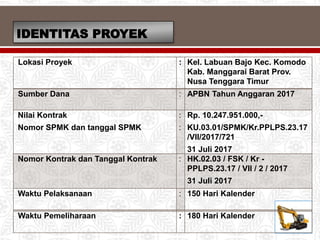 IDENTITAS PROYEK
Lokasi Proyek : Kel. Labuan Bajo Kec. Komodo
Kab. Manggarai Barat Prov.
Nusa Tenggara Timur
Sumber Dana : APBN Tahun Anggaran 2017
Nilai Kontrak
Nomor SPMK dan tanggal SPMK
:
:
Rp. 10.247.951.000,-
KU.03.01/SPMK/Kr.PPLPS.23.17
/VII/2017/721
31 Juli 2017
Nomor Kontrak dan Tanggal Kontrak : HK.02.03 / FSK / Kr -
PPLPS.23.17 / VII / 2 / 2017
31 Juli 2017
Waktu Pelaksanaan : 150 Hari Kalender
Waktu Pemeliharaan : 180 Hari Kalender
 
