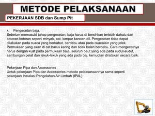 PEKERJAAN SDB dan Sump Pit
k. Pengecetan baja.
Sebelum memasuki tahap pengecetan, baja harus di bersihkan terlebih dahulu dari
kotoran-kotoran seperti minyak, cat, lumpur karatan dll. Pengecatan tidak dapat
dilakukan pada cuaca yang berkabut, berdebu atau pada cuacalain yang jelek.
Permukaan yang akan di cat harus kering dan tidak boleh berdebu. Cara mengecatnya
harus dengan kuat pada permukaan baja, seluruh baut yang ada pada sudut-sudut,
sambungan pelat dan lekuk-lekuk yang ada pada baj, kemudian diratakan secara baik.
Pekerjaan Pipa dan Accessories
Untuk pekerjaan Pipa dan Accessories metode pelaksanaannya sama seperti
pekerjaan Instalasi Pengolahan Air Limbah (IPAL)
 