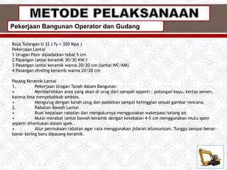 Pekerjaan Bangunan Operator dan Gudang
Baja Tulangan U 32 ( fy = 320 Mpa )
Pekerjaan Lantai
1 Urugan Pasir dipadatkan tebal 5 cm
2 Pasangan lantai keramik 30/30 KW.1
3 Pasangan lantai keramik warna 20/20 cm (lantai WC/KM)
4 Pasangan dinding keramik warna 20/20 cm
Pasang Keramik Lantai
1. Pekerjaan Urugan Tanah dalam Bangunan
• Membersihkan area yang akan di urug dari sampah seperti : potongan kayu, kertas semen,
karena bisa menyebabkab ambles.
• Mengurug dengan tanah urug dan padatkan sampai ketinggian sesuai gambar rencana.
2. Rabatan Bawah Lantai
• Buat kepalaan rabatan dan mengukurnya menggunakan waterpass/selang air.
• Mulai merabat lantai bawah keramik dengan ketebalan 4-5 cm menggunakan mutu spesi
seperti ditentukan dalam spek..
• Atur permukaan rabatan agar rata menggunakan jidaran allumunium. Tunggu sampai benar-
banar kering baru dipasang keramik.
 