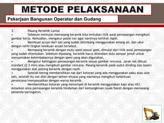 Pekerjaan Bangunan Operator dan Gudang
3. Pasang Keramik Lantai
• Sebelum memulai memasang keramik kita tentukan titik awal pemasangan mengikuti
gambar kerja. Kemudian, mengatur posisi nat agar nantinya terlihat rapih.
• Membuat acuan dari tali yang sudah ditimbang menggunakan selang air, dan ukur
dengan teliti tingkat kesikuan acuan tersebut.
• Memasang keramik dengan mutu spesi sesuai spek, dimulai dari titik awal pemasangan
yang sudah ditentukan. Sebelum dipasang, keramik harus direndam dulu sampai jenuh untuk
menyamakan kelembabannya dengan spesi yang akan digunakan.
• Mengatur ketinggian pemasangan keramik sesuai gambar rencana. Jarak nat dibuat
standart (2-3 mm) atau mengikuti gambar rencana. Pasang keramik pada sudut dinding (las-lasan)
menggunakan alat potong keramik dengan rapih
• Setelah kering membersihkan nat dari kotoran yang ada menggunakan paku atau alat
lain, setelah itu nat diisi dengan semen khusus yang warnanya mengikuti ketentuan
perencana/menyesuaikan dengan warna keramik.
• Membersihkan kotoran yang menempel di keramik menggunakan kapi atau HCl.
Amankan area pemasangan keramik hindarkan dari kemungkinan rusak/baret dengan memasang
penanda/peringatan.
 