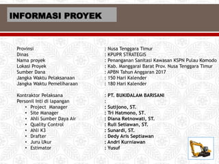 Provinsi : Nusa Tenggara Timur
Dinas : KPUPR STRATEGIS
Nama proyek : Penanganan Sanitasi Kawasan KSPN Pulau Komodo
Lokasi Proyek : Kab. Manggarai Barat Prov. Nusa Tenggara Timur
Sumber Dana : APBN Tahun Anggaran 2017
Jangka Waktu Pelaksanaan : 150 Hari Kalender
Jangka Waktu Pemeliharaan : 180 Hari Kalender
Kontraktor Pelaksana : PT. BUKIDALAM BARISANI
Personil Inti di lapangan :
• Project Manager : Sutijono, ST.
• Site Manager : Tri Hatmono, ST.
• Ahli Sumber Daya Air : Diana Retnowati, ST.
• Quality Control : Ruli Setiawan, ST.
• Ahli K3 : Sunardi, ST.
• Drafter : Dedy Aris Septiawan
• Juru Ukur : Andri Kurniawan
• Estimator : Yusuf
INFORMASI PROYEK
 