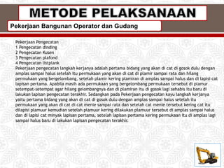 Pekerjaan Bangunan Operator dan Gudang
Pekerjaan Pengecatan
1 Pengecatan dinding
2 Pengecatan Kusen
3 Pengecatan plafond
4 Pengecatan listplank
Pekerjaan pengecatan langkah kerjanya adalah pertama bidang yang akan di cat di gosok dulu dengan
amplas sampai halus setelah itu permukaan yang akan di cat di plamir sampai rata dan hilang
permukaan yang bergelombang, setelah plamir kering plamiran di amplas sampai halus dan di lapisi cat
lapisan pertama. Apabila masih ada permukaan yang bergelombang permukaan tersebut di plamur
setempat-setempat agar hilang gelombangnya dan di plamiran itu di gosok lagi sehabis itu baru di
lakukan lapisan pengecatan terakhir. Sedangkan pada Pekerjaan pengecatan kayu langkah kerjanya
yaitu pertama bidang yang akan di cat di gosok dulu dengan amplas sampai halus setelah itu
permukaan yang akan di cat di cat menie sampai rata dan setelah cat menie tersebut kering cat itu
dilapisi plamuur kemudian setelah plamuur kering dilakukan plamuur tersebut di amplas sampai halus
dan di lapisi cat minyak lapisan pertama, setelah lapisan pertama kering permukaan itu di amplas lagi
sampai halus baru di lakukan lapisan pengecatan terakhir.
 