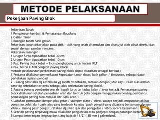 Pekerjaan Paving Blok
Pekerjaan Tanah
1 Pengukuran kembali & Pemasangan Bouplang
2 Galian Tanah
3 Buangan tanah hasil galian
Pekerjaan tanah dikerjakan pada titik – titik yang telah ditentukan dan disetujui oleh pihak direksi dan
sesuai dengan gambar rencana.
Pekerjaan Pasangan
1 Urugan Sirtu dipadatkan tebal 30 cm
2 Urugan Pasir dipadatkan tebal 10 cm
3 Pas. Paving block tebal = 8 cm penghubung antar kolam IPLT
4 Pas. Beton K.100 penjepit paving block
metode pelaksanaan perkerasan paving block dapat diuraikan sebagai berikut :
1.Pertama dilakukan pemeriksaan kepadatan tanah dasar, baik galian / timbunan, sebagai dasar
perletakan lapisan pondasi
2. Pasang pasir alas dg ketebalan yg sudah ditentukan, ratakan dengan jidar kayu ,Pasir alas adalah
pasir dg ketebalan tertentu sebagai alas perletakan paving block!.
3.Pasang benang pembantu searah ' tegak lurus terhadap jalan / area kerja.&.Pemasangan paving
block dilakukan setelah penentuan arah dan bentuk pola dengan menggunakan benang pembantu,
pemasangan paving blok dimulai dari satu arah.)
4.Lakukan pemadatan dengan plat getar / stamper plate / vibro, supaya terjadi penguncian akibat
pengisian celah dari pasir alas yang terdesak ke atas ' pasir pengisi yang dipasang bersamaan dengan
vibro.+.Pasang pasir pengisi, ratakan dg sikat ijuk dan penggetar / vibro secara bersamaan.
5.Setelah paving terpasang maka dilakukan penguncian atau penjepit dengan pasangan beton K.100.
5 Lampu penerangan lengkap dgn tiang baja di 11/2" ( 38 mm ) galvanized.
 