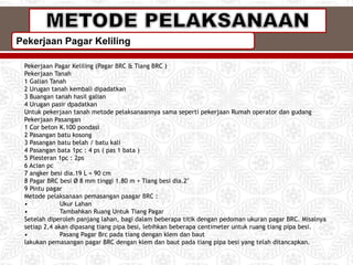 Pekerjaan Pagar Keliling
Pekerjaan Pagar Keliling (Pagar BRC & Tiang BRC )
Pekerjaan Tanah
1 Galian Tanah
2 Urugan tanah kembali dipadatkan
3 Buangan tanah hasil galian
4 Urugan pasir dpadatkan
Untuk pekerjaan tanah metode pelaksanaannya sama seperti pekerjaan Rumah operator dan gudang
Pekerjaan Pasangan
1 Cor beton K.100 pondasi
2 Pasangan batu kosong
3 Pasangan batu belah / batu kali
4 Pasangan bata 1pc : 4 ps ( pas 1 bata )
5 Plesteran 1pc : 2ps
6 Acian pc
7 angker besi dia.19 L = 90 cm
8 Pagar BRC besi Ø 8 mm tinggi 1.80 m + Tiang besi dia.2"
9 Pintu pagar
Metode pelaksanaan pemasangan paagar BRC :
• Ukur Lahan
• Tambahkan Ruang Untuk Tiang Pagar
Setelah diperoleh panjang lahan, bagi dalam beberapa titik dengan pedoman ukuran pagar BRC. Misalnya
setiap 2,4 akan dipasang tiang pipa besi, lebihkan beberapa centimeter untuk ruang tiang pipa besi.
• Pasang Pagar Brc pada tiang dengan klem dan baut
lakukan pemasangan pagar BRC dengan klem dan baut pada tiang pipa besi yang telah ditancapkan.
 