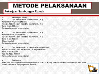 Pekerjaan Sambungan Rumah
IX. Sambungan Rumah
• Dari Kamar Mandi ke Bak Kontrol ( IC )
Kondisi KM - WC baik (512 unit)
Pipa dia 100 mm ( dari closed ke bak kontrol / IC )
Bend 45 dia 100 mm
Pembongkaran dan pengembalian
• Dari Kamar Mandi ke Bak Kontrol ( IC )
Kondisi KM - WC baik (58 unit)
Pipa dia 100 mm ( dari closed ke bak kontrol / IC )
Bend 45 dia 100 mm
Closed jongkok
Pembongkaran dan pengembalian
• Dari Bak Kontrol ( IC ) ke pipa lateral (257 unit)
Pipa dia 100 mm ( dari bak kontrol / IC ke pipa lateral)
Bend 45 dia 100 mm
Tee dia. 100 x 100 mm
Pembongkaran dan pengembalian
• Bak kontrol
Pekerjaan Sambungan Rumah dikerjakan pada titik – titik yang telah ditentukan dan disetujui oleh pihak
direksi dan sesuai dengan gambar rencana.
 