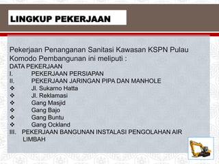 Pekerjaan Penanganan Sanitasi Kawasan KSPN Pulau
Komodo Pembangunan ini meliputi :
DATA PEKERJAAN
I. PEKERJAAN PERSIAPAN
II. PEKERJAAN JARINGAN PIPA DAN MANHOLE
 Jl. Sukarno Hatta
 Jl. Reklamasi
 Gang Masjid
 Gang Bajo
 Gang Buntu
 Gang Ockland
III. PEKERJAAN BANGUNAN INSTALASI PENGOLAHAN AIR
LIMBAH
LINGKUP PEKERJAAN
 