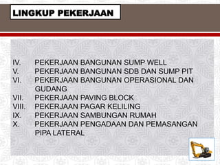 IV. PEKERJAAN BANGUNAN SUMP WELL
V. PEKERJAAN BANGUNAN SDB DAN SUMP PIT
VI. PEKERJAAN BANGUNAN OPERASIONAL DAN
GUDANG
VII. PEKERJAAN PAVING BLOCK
VIII. PEKERJAAN PAGAR KELILING
IX. PEKERJAAN SAMBUNGAN RUMAH
X. PEKERJAAN PENGADAAN DAN PEMASANGAN
PIPA LATERAL
LINGKUP PEKERJAAN
 