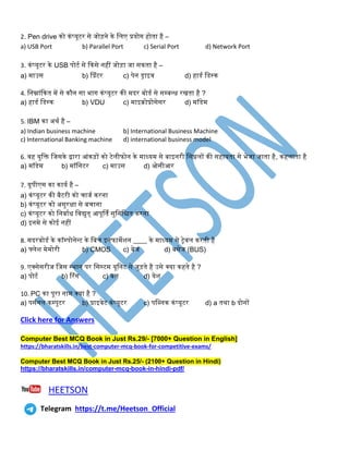 2. Pen drive को किंप्यूटर से जोड़िे के तिए प्रयोग होिा है –
a) USB Port b) Parallel Port c) Serial Port d) Network Port
3. किंप्यूटर के USB पोटथ से ककसे िहीं जोड़ा जा सकिा है –
a) माउस b) प्प्रिंटर c) पेि ड्राइव d) हाडथ तडस्क
4. तिम्नािंककि में से कौि सा भाग किंप्यूटर की मदर बोडथ से सम्बन्ि रखिा है ?
a) हाडथ तडस्क b) VDU c) माइक्रोप्रोसेसर d) मॉडेम
5. IBM का अथथ है –
a) Indian business machine b) International Business Machine
c) International Banking machine d) international business model
6. वह युतक्त तजसके द्वारा आिंकड़ों को टेिीफोि के माध्यम से बाइिरी तसग्निों की सहायिा से भेजा जािा है, कहिािा है
a) मॉडेम b) मॉतिटर c) माउस d) ओसीआर
7. यूपीएस का कायथ है –
a) किंप्यूटर की बैटरी को चाजथ करिा
b) किंप्यूटर को असुरक्षा से बचािा
c) किंप्यूटर को तिबाथि तवद्युि् आपूर्िथ सुतितिि करिा
d) इिमे से कोई िहीं
8. मदरबोडथ के कॉम्पोिेन्ट के तबच इिफामेशि ____ के माध्यम से रेवि करिी है
a) फ्िेश मेमोरी b) CMOS c) बेज d) बसेज (BUS)
9. एक्सेसरीज तजस स्थाि पर तसस्टम यूतिट से जुड़िे है उसे क्या कहिे है ?
a) पोटथ b) ररिंग c) बस d) येश
10. PC का पूरा िाम क्या है ?
a) पसथिि कम्पुटर b) प्राइवेट किंप्यूटर c) पतलिक किंप्यूटर d) a िथा b दोिों
Click here for Answers
Computer Best MCQ Book in Just Rs.29/- [7000+ Question in English]
https://bharatskills.in/best-computer-mcq-book-for-competitive-exams/
Computer Best MCQ Book in Just Rs.25/- (2100+ Question in Hindi)
https://bharatskills.in/computer-mcq-book-in-hindi-pdf/
HEETSON
Telegram https://t.me/Heetson_Official
 