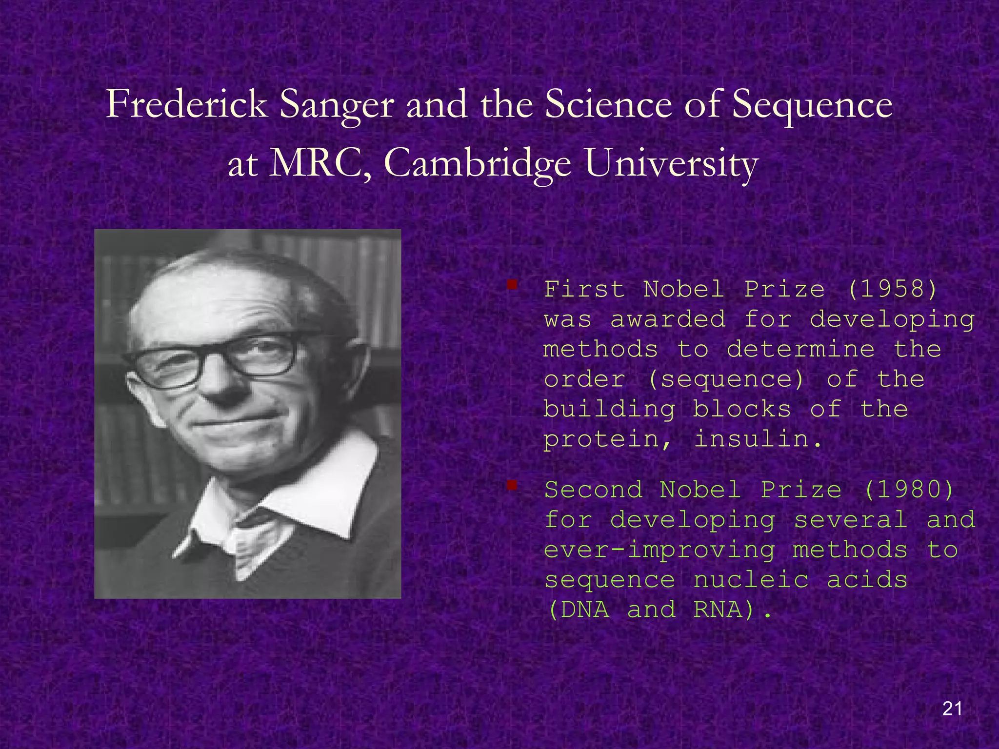 21
Frederick Sanger and the Science of Sequence
at MRC, Cambridge University
 First Nobel Prize (1958)
was awarded for developing
methods to determine the
order (sequence) of the
building blocks of the
protein, insulin.
 Second Nobel Prize (1980)
for developing several and
ever-improving methods to
sequence nucleic acids
(DNA and RNA).
 