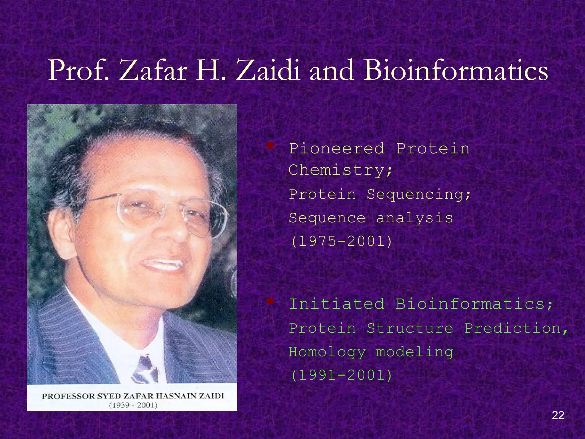 22
Prof. Zafar H. Zaidi and Bioinformatics
 Pioneered Protein
Chemistry;
Protein Sequencing;
Sequence analysis
(1975-2001)
 Initiated Bioinformatics;
Protein Structure Prediction,
Homology modeling
(1991-2001)
 