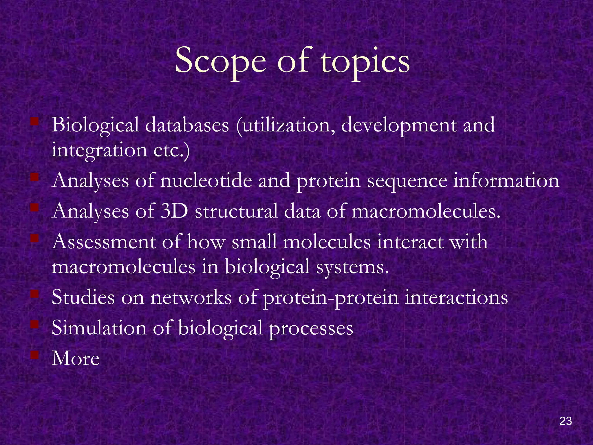 23
Scope of topics
 Biological databases (utilization, development and
integration etc.)
 Analyses of nucleotide and protein sequence information
 Analyses of 3D structural data of macromolecules.
 Assessment of how small molecules interact with
macromolecules in biological systems.
 Studies on networks of protein-protein interactions
 Simulation of biological processes
 More
 