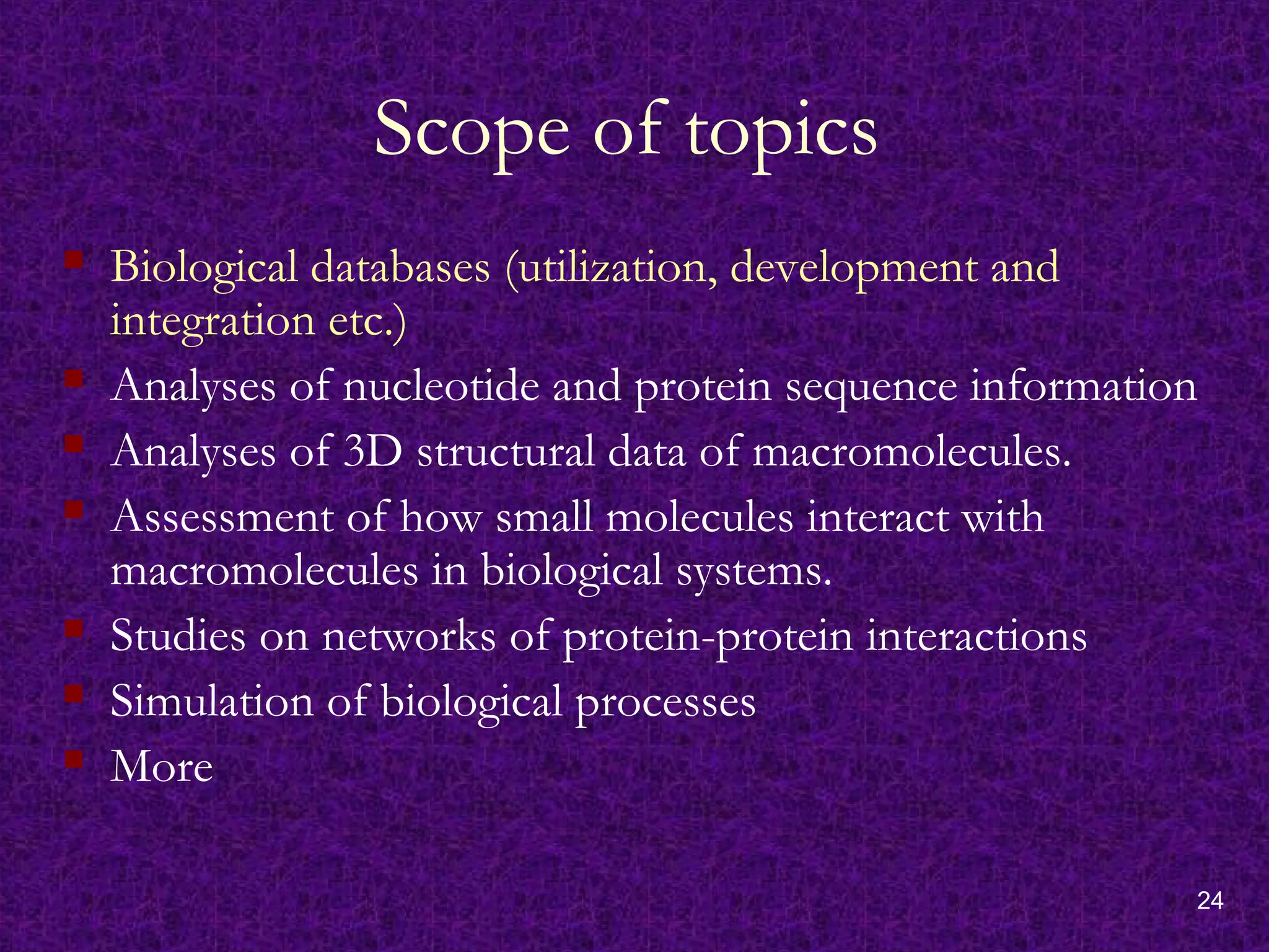 24
Scope of topics
 Biological databases (utilization, development and
integration etc.)
 Analyses of nucleotide and protein sequence information
 Analyses of 3D structural data of macromolecules.
 Assessment of how small molecules interact with
macromolecules in biological systems.
 Studies on networks of protein-protein interactions
 Simulation of biological processes
 More
 