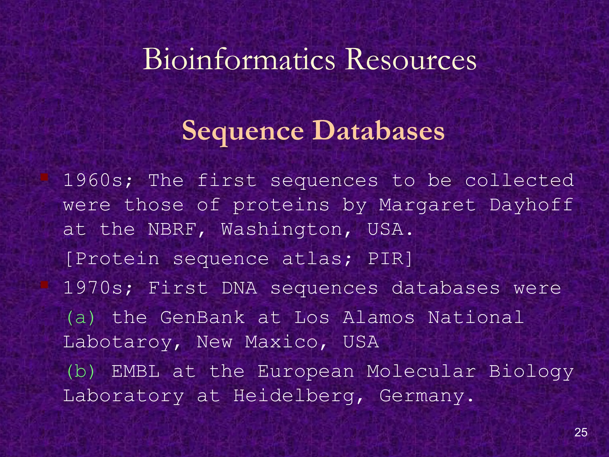 25
Bioinformatics Resources
Sequence Databases
 1960s; The first sequences to be collected
were those of proteins by Margaret Dayhoff
at the NBRF, Washington, USA.
[Protein sequence atlas; PIR]
 1970s; First DNA sequences databases were
(a) the GenBank at Los Alamos National
Labotaroy, New Maxico, USA
(b) EMBL at the European Molecular Biology
Laboratory at Heidelberg, Germany.
 