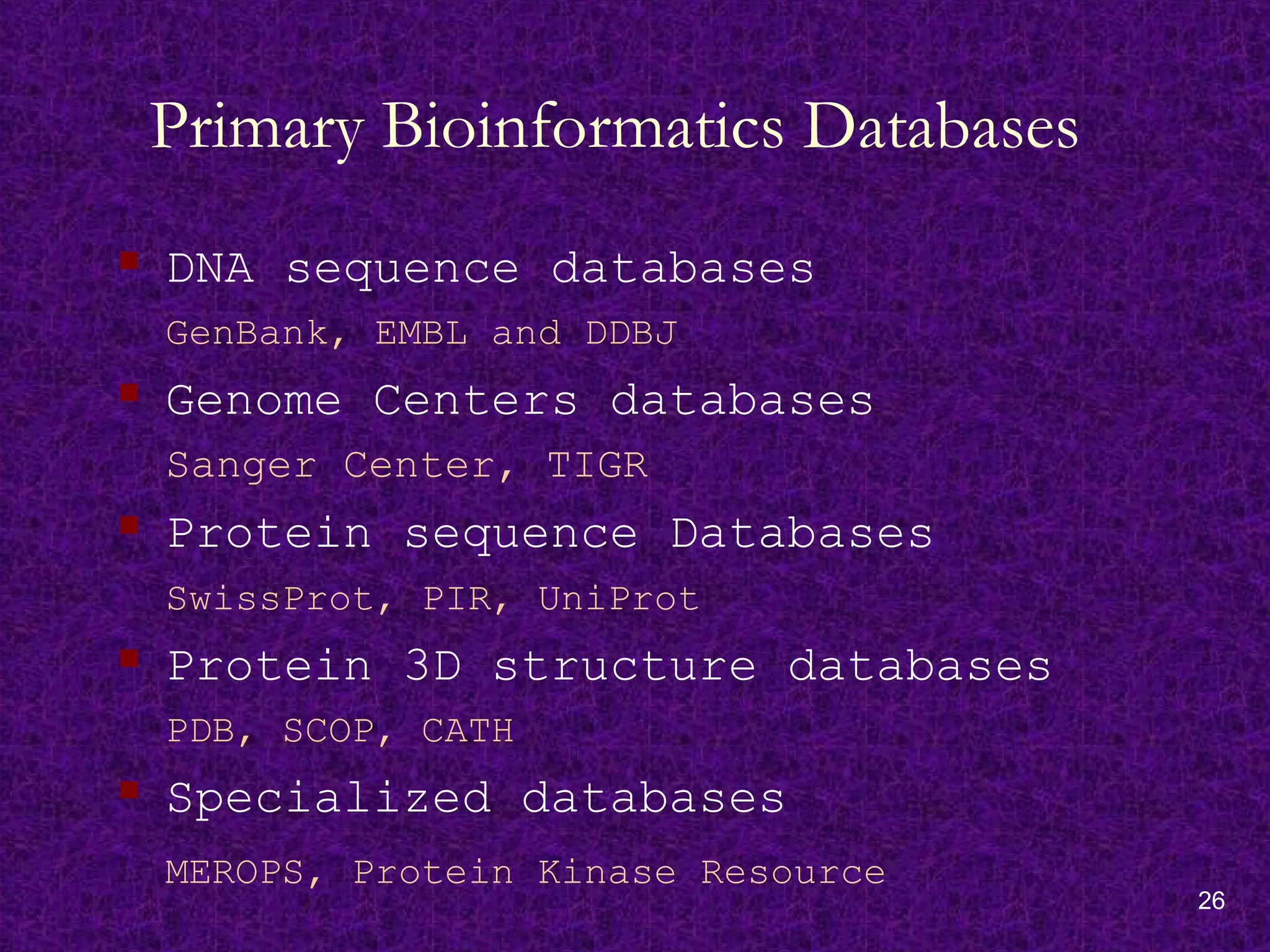 26
Primary Bioinformatics Databases
 DNA sequence databases
GenBank, EMBL and DDBJ
 Genome Centers databases
Sanger Center, TIGR
 Protein sequence Databases
SwissProt, PIR, UniProt
 Protein 3D structure databases
PDB, SCOP, CATH
 Specialized databases
MEROPS, Protein Kinase Resource
 