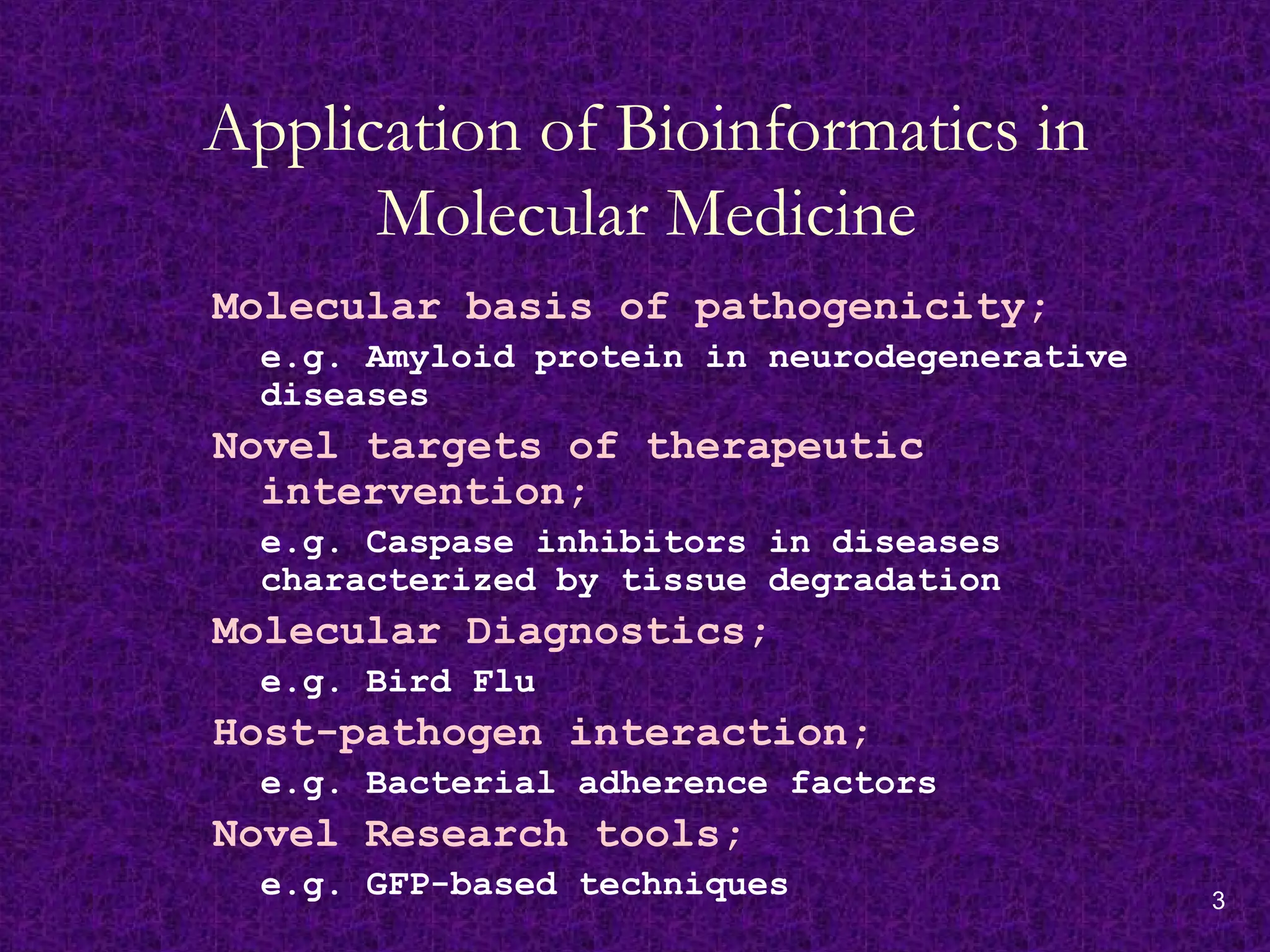 3
Application of Bioinformatics in
Molecular Medicine
Molecular basis of pathogenicity;
e.g. Amyloid protein in neurodegenerative
diseases
Novel targets of therapeutic
intervention;
e.g. Caspase inhibitors in diseases
characterized by tissue degradation
Molecular Diagnostics;
e.g. Bird Flu
Host-pathogen interaction;
e.g. Bacterial adherence factors
Novel Research tools;
e.g. GFP-based techniques
 