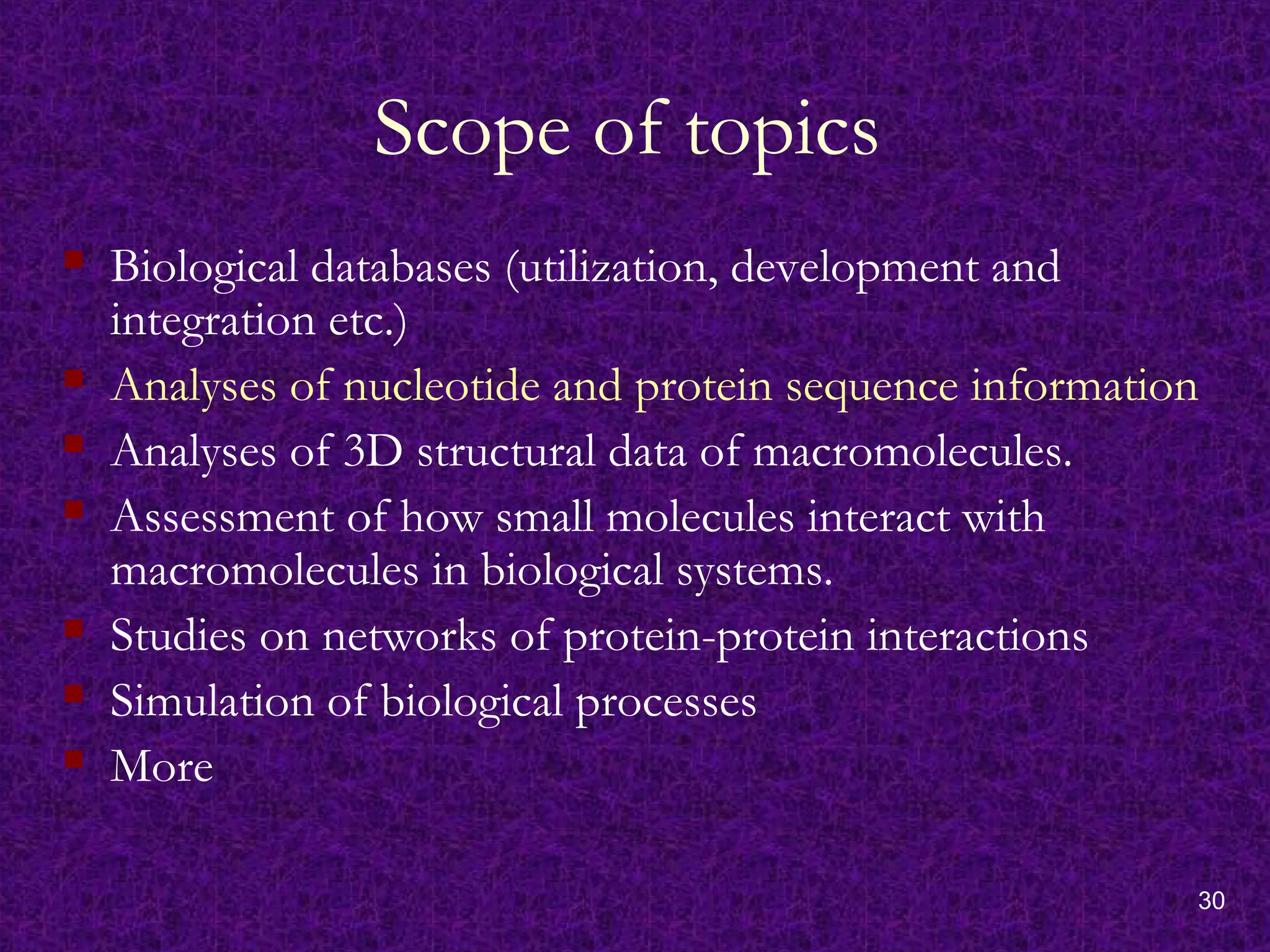 30
Scope of topics
 Biological databases (utilization, development and
integration etc.)
 Analyses of nucleotide and protein sequence information
 Analyses of 3D structural data of macromolecules.
 Assessment of how small molecules interact with
macromolecules in biological systems.
 Studies on networks of protein-protein interactions
 Simulation of biological processes
 More
 