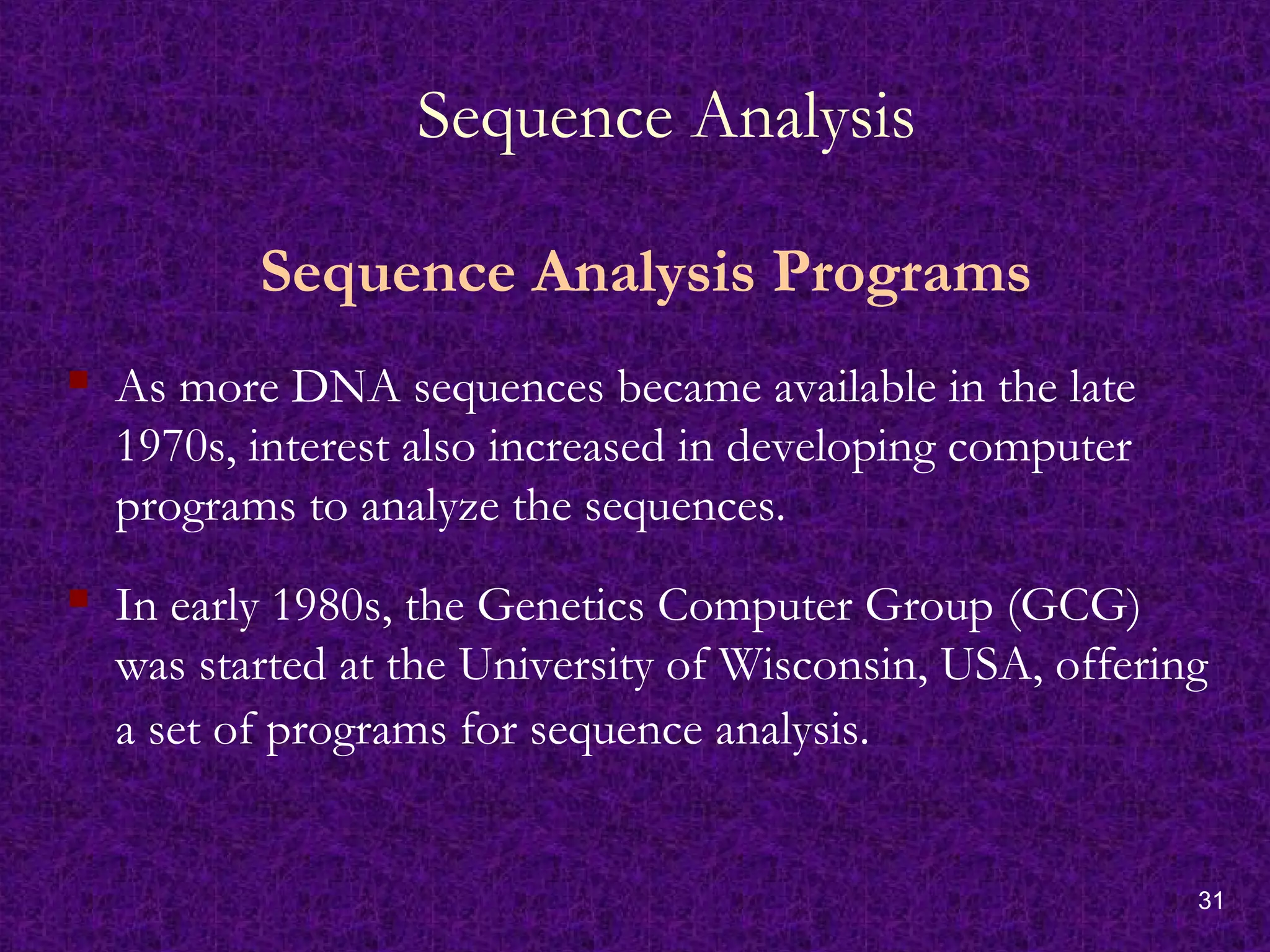 31
Sequence Analysis
Sequence Analysis Programs
 As more DNA sequences became available in the late
1970s, interest also increased in developing computer
programs to analyze the sequences.
 In early 1980s, the Genetics Computer Group (GCG)
was started at the University of Wisconsin, USA, offering
a set of programs for sequence analysis.
 