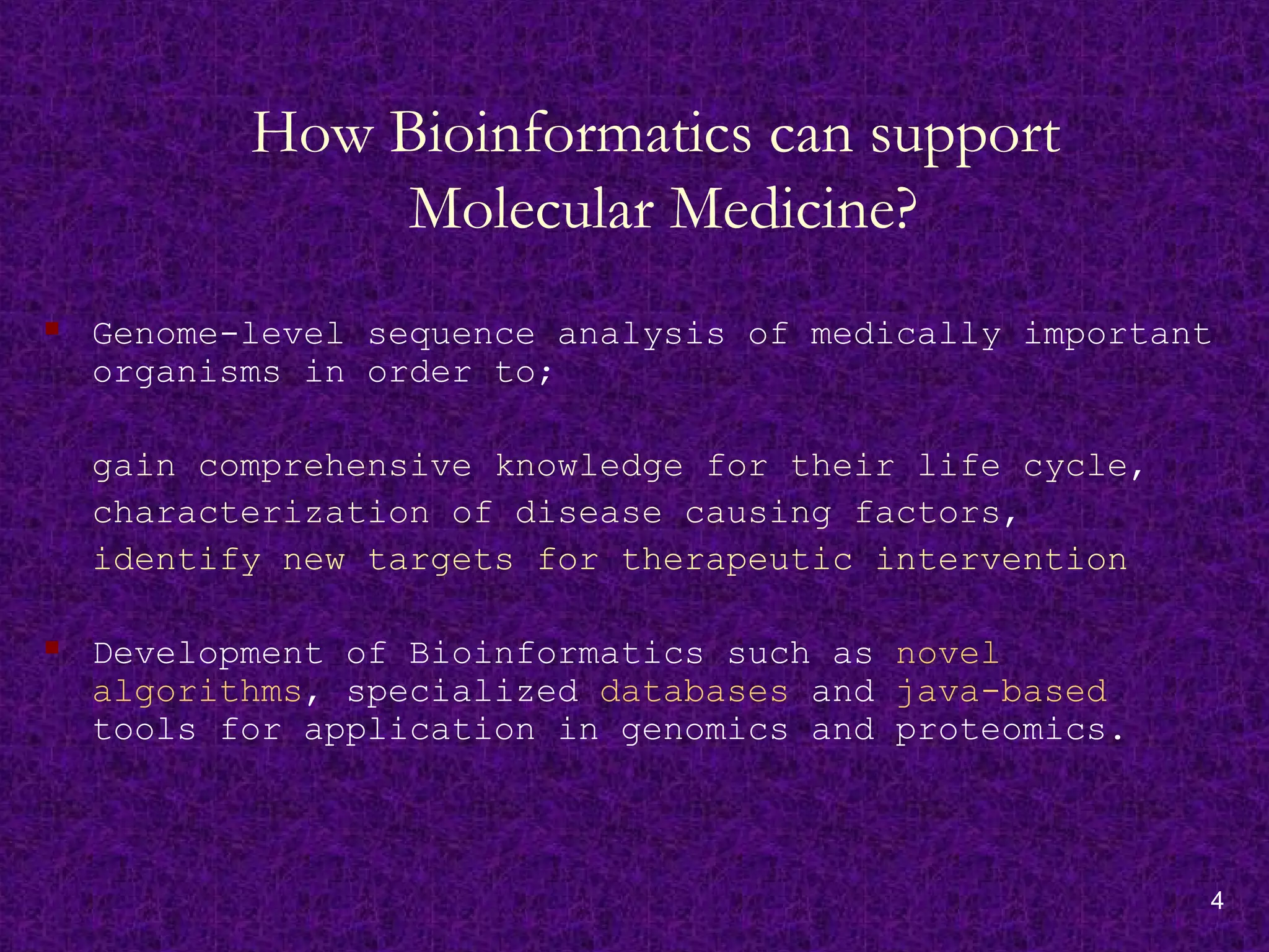 4
How Bioinformatics can support
Molecular Medicine?
 Genome-level sequence analysis of medically important
organisms in order to;
gain comprehensive knowledge for their life cycle,
characterization of disease causing factors,
identify new targets for therapeutic intervention
 Development of Bioinformatics such as novel
algorithms, specialized databases and java-based
tools for application in genomics and proteomics.
 